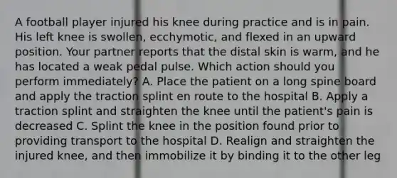 A football player injured his knee during practice and is in pain. His left knee is​ swollen, ecchymotic, and flexed in an upward position. Your partner reports that the distal skin is​ warm, and he has located a weak pedal pulse. Which action should you perform​ immediately? A. Place the patient on a long spine board and apply the traction splint en route to the hospital B. Apply a traction splint and straighten the knee until the​ patient's pain is decreased C. Splint the knee in the position found prior to providing transport to the hospital D. Realign and straighten the injured​ knee, and then immobilize it by binding it to the other leg