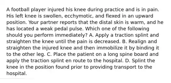 A football player injured his knee during practice and is in pain. His left knee is​ swollen, ecchymotic, and flexed in an upward position. Your partner reports that the distal skin is​ warm, and he has located a weak pedal pulse. Which one of the following should you perform​ immediately? A. Apply a traction splint and straighten the knee until the pain is decreased. B. Realign and straighten the injured knee and then immobilize it by binding it to the other leg. C. Place the patient on a long spine board and apply the traction splint en route to the hospital. D. Splint the knee in the position found prior to providing transport to the hospital.