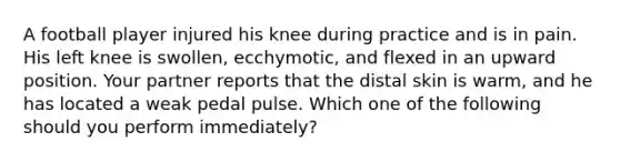 A football player injured his knee during practice and is in pain. His left knee is​ swollen, ecchymotic, and flexed in an upward position. Your partner reports that the distal skin is​ warm, and he has located a weak pedal pulse. Which one of the following should you perform​ immediately?