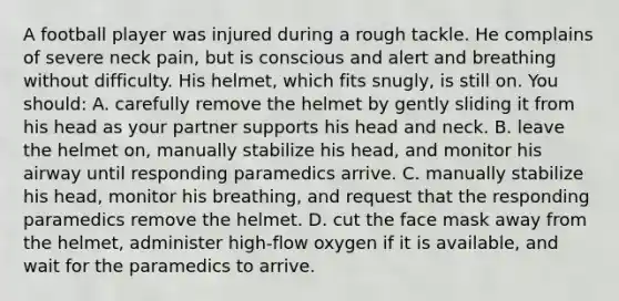 A football player was injured during a rough tackle. He complains of severe neck pain, but is conscious and alert and breathing without difficulty. His helmet, which fits snugly, is still on. You should: A. carefully remove the helmet by gently sliding it from his head as your partner supports his head and neck. B. leave the helmet on, manually stabilize his head, and monitor his airway until responding paramedics arrive. C. manually stabilize his head, monitor his breathing, and request that the responding paramedics remove the helmet. D. cut the face mask away from the helmet, administer high-flow oxygen if it is available, and wait for the paramedics to arrive.