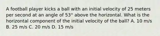 A football player kicks a ball with an initial velocity of 25 meters per second at an angle of 53° above the horizontal. What is the horizontal component of the initial velocity of the ball? A. 10 m/s B. 25 m/s C. 20 m/s D. 15 m/s