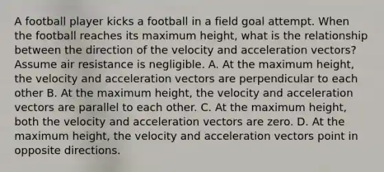 A football player kicks a football in a field goal attempt. When the football reaches its maximum height, what is the relationship between the direction of the velocity and acceleration vectors? Assume air resistance is negligible. A. At the maximum height, the velocity and acceleration vectors are perpendicular to each other B. At the maximum height, the velocity and acceleration vectors are parallel to each other. C. At the maximum height, both the velocity and acceleration vectors are zero. D. At the maximum height, the velocity and acceleration vectors point in opposite directions.