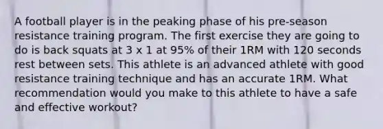 A football player is in the peaking phase of his pre-season resistance training program. The first exercise they are going to do is back squats at 3 x 1 at 95% of their 1RM with 120 seconds rest between sets. This athlete is an advanced athlete with good resistance training technique and has an accurate 1RM. What recommendation would you make to this athlete to have a safe and effective workout?