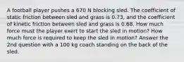 A football player pushes a 670 N blocking sled. The coefficient of static friction between sled and grass is 0.73, and the coefficient of kinetic friction between sled and grass is 0.68. How much force must the player exert to start the sled in motion? How much force is required to keep the sled in motion? Answer the 2nd question with a 100 kg coach standing on the back of the sled.