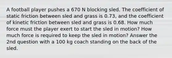 A football player pushes a 670 N blocking sled. The coefficient of static friction between sled and grass is 0.73, and the coefficient of kinetic friction between sled and grass is 0.68. How much force must the player exert to start the sled in motion? How much force is required to keep the sled in motion? Answer the 2nd question with a 100 kg coach standing on the back of the sled.