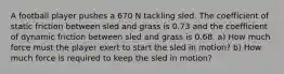 A football player pushes a 670 N tackling sled. The coefficient of static friction between sled and grass is 0.73 and the coefficient of dynamic friction between sled and grass is 0.68. a) How much force must the player exert to start the sled in motion? b) How much force is required to keep the sled in motion?