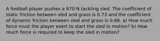 A football player pushes a 670 N tackling sled. The coefficient of static friction between sled and grass is 0.73 and the coefficient of dynamic friction between sled and grass is 0.68. a) How much force must the player exert to start the sled in motion? b) How much force is required to keep the sled in motion?