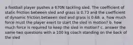 a football player pushes a 670N tackling sled. The coefficient of static friction between sled and grass is 0.73 and the coefficient of dynamic friction between sled and grass is 0.68. a. how much force must the player exert to start the sled in motion? b. how much force is required to keep the sled in motion? c. answer the same two questions with a 100 kg coach standing on the back of the sled