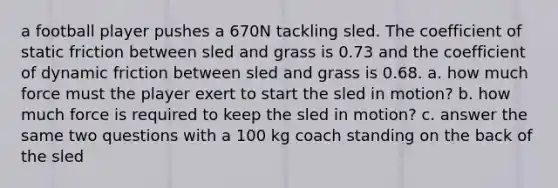 a football player pushes a 670N tackling sled. The coefficient of static friction between sled and grass is 0.73 and the coefficient of dynamic friction between sled and grass is 0.68. a. how much force must the player exert to start the sled in motion? b. how much force is required to keep the sled in motion? c. answer the same two questions with a 100 kg coach standing on the back of the sled