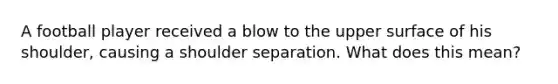 A football player received a blow to the upper surface of his shoulder, causing a shoulder separation. What does this mean?