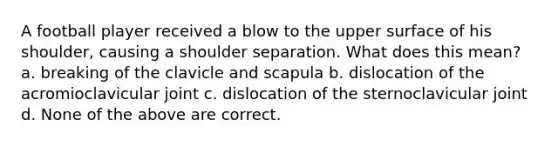 A football player received a blow to the upper surface of his shoulder, causing a shoulder separation. What does this mean? a. breaking of the clavicle and scapula b. dislocation of the acromioclavicular joint c. dislocation of the sternoclavicular joint d. None of the above are correct.