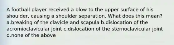 A football player received a blow to the upper surface of his shoulder, causing a shoulder separation. What does this mean? a.breaking of the clavicle and scapula b.dislocation of the acromioclavicular joint c.dislocation of the sternoclavicular joint d.none of the above