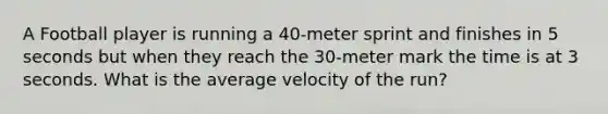 A Football player is running a 40-meter sprint and finishes in 5 seconds but when they reach the 30-meter mark the time is at 3 seconds. What is the average velocity of the run?