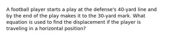 A football player starts a play at the defense's 40-yard line and by the end of the play makes it to the 30-yard mark. What equation is used to find the displacement if the player is traveling in a horizontal position?