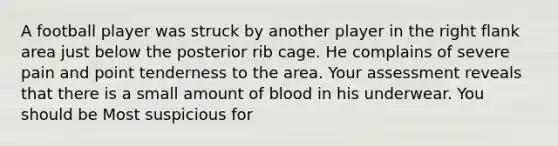 A football player was struck by another player in the right flank area just below the posterior rib cage. He complains of severe pain and point tenderness to the area. Your assessment reveals that there is a small amount of blood in his underwear. You should be Most suspicious for