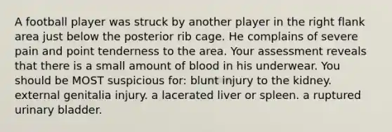 A football player was struck by another player in the right flank area just below the posterior rib cage. He complains of severe pain and point tenderness to the area. Your assessment reveals that there is a small amount of blood in his underwear. You should be MOST suspicious for: blunt injury to the kidney. external genitalia injury. a lacerated liver or spleen. a ruptured <a href='https://www.questionai.com/knowledge/kb9SdfFdD9-urinary-bladder' class='anchor-knowledge'>urinary bladder</a>.