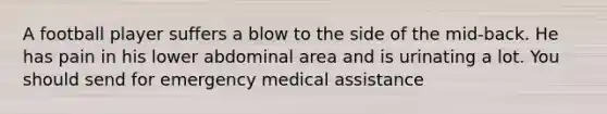 A football player suffers a blow to the side of the mid-back. He has pain in his lower abdominal area and is urinating a lot. You should send for emergency medical assistance