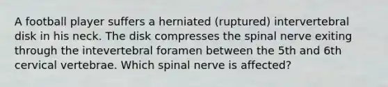 A football player suffers a herniated (ruptured) intervertebral disk in his neck. The disk compresses the spinal nerve exiting through the intevertebral foramen between the 5th and 6th cervical vertebrae. Which spinal nerve is affected?