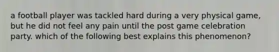 a football player was tackled hard during a very physical game, but he did not feel any pain until the post game celebration party. which of the following best explains this phenomenon?