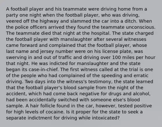 A football player and his teammate were driving home from a party one night when the football player, who was driving, veered off the highway and slammed the car into a ditch. When the police officers arrived they found the teammate unconscious. The teammate died that night at the hospital. The state charged the football player with manslaughter after several witnesses came forward and complained that the football player, whose last name and jersey number were on his license plate, was swerving in and out of traffic and driving over 100 miles per hour that night. He was indicted for manslaughter and the state began its case-in-chief. The first witness called at the trial is one of the people who had complained of the speeding and erratic driving. Two days into the witness's testimony, the state learned that the football player's blood sample from the night of the accident, which had come back negative for drugs and alcohol, had been accidentally switched with someone else's blood sample. A hair follicle found in the car, however, tested positive for high levels of cocaine. Is it proper for the state to seek a separate indictment for driving while intoxicated?