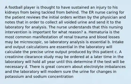 A football player is thought to have sustained an injury to his kidneys from being tackled from behind. The ER nurse caring for the patient reviews the initial orders written by the physician and notes that in order to collect all voided urine and send it to the laboratory for analysis. The nurse understands that this nursing intervention is important for what reason? a. Hematuria is the most common manifestation of renal trauma and blood losses may be microscopic, so laboratory analysis is essential b. Intake and output calculations are essential in the laboratory will calculate the precise urine output produced by this patient c. A creatinine clearance study may be ordered at a later time in the laboratory will hold all year until this determine if the test will be necessary d. There is great concern about electrolyte imbalances and the laboratory will modern sure the urine for changes in potassium and sodium concentration