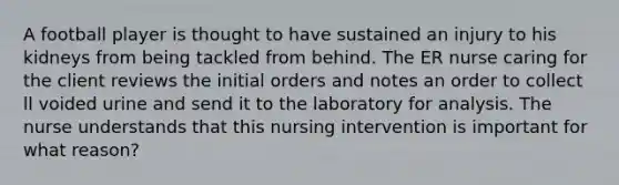 A football player is thought to have sustained an injury to his kidneys from being tackled from behind. The ER nurse caring for the client reviews the initial orders and notes an order to collect ll voided urine and send it to the laboratory for analysis. The nurse understands that this nursing intervention is important for what reason?