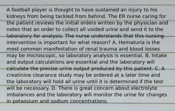 A football player is thought to have sustained an injury to his kidneys from being tackled from behind. The ER nurse caring for the patient reviews the initial orders written by the physician and notes that an order to collect all voided urine and send it to the laboratory for analysis. The nurse understands that this nursing intervention is important for what reason? A. Hematuria is the most common manifestation of renal trauma and blood losses may be microscopic, so laboratory analysis is essential. B. Intake and output calculations are essential and the laboratory will calculate the precise urine output produced by this patient. C. A creatinine clearance study may be ordered at a later time and the laboratory will hold all urine until it is determined if the test will be necessary. D. There is great concern about electrolyte imbalances and the laboratory will monitor the urine for changes in potassium and sodium concentrations.