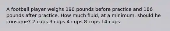 A football player weighs 190 pounds before practice and 186 pounds after practice. How much fluid, at a minimum, should he consume? 2 cups 3 cups 4 cups 8 cups 14 cups