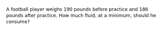 A football player weighs 190 pounds before practice and 186 pounds after practice. How much fluid, at a minimum, should he consume?