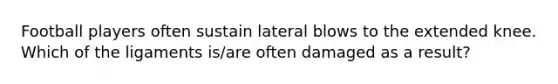 Football players often sustain lateral blows to the extended knee. Which of the ligaments is/are often damaged as a result?