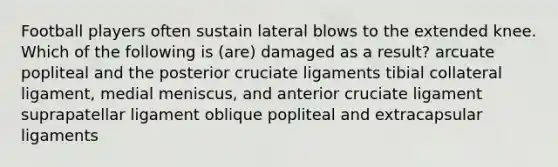 Football players often sustain lateral blows to the extended knee. Which of the following is (are) damaged as a result? arcuate popliteal and the posterior cruciate ligaments tibial collateral ligament, medial meniscus, and anterior cruciate ligament suprapatellar ligament oblique popliteal and extracapsular ligaments