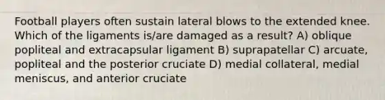 Football players often sustain lateral blows to the extended knee. Which of the ligaments is/are damaged as a result? A) oblique popliteal and extracapsular ligament B) suprapatellar C) arcuate, popliteal and the posterior cruciate D) medial collateral, medial meniscus, and anterior cruciate