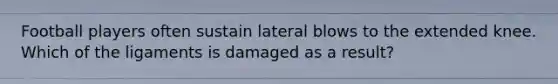 Football players often sustain lateral blows to the extended knee. Which of the ligaments is damaged as a result?