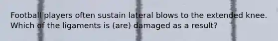 Football players often sustain lateral blows to the extended knee. Which of the ligaments is (are) damaged as a result?