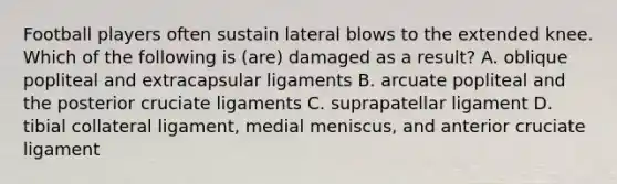 Football players often sustain lateral blows to the extended knee. Which of the following is (are) damaged as a result? A. oblique popliteal and extracapsular ligaments B. arcuate popliteal and the posterior cruciate ligaments C. suprapatellar ligament D. tibial collateral ligament, medial meniscus, and anterior cruciate ligament