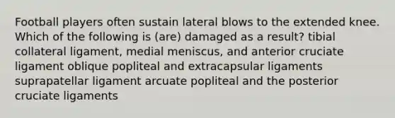 Football players often sustain lateral blows to the extended knee. Which of the following is (are) damaged as a result? tibial collateral ligament, medial meniscus, and anterior cruciate ligament oblique popliteal and extracapsular ligaments suprapatellar ligament arcuate popliteal and the posterior cruciate ligaments