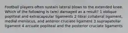 Football players often sustain lateral blows to the extended knee. Which of the following is (are) damaged as a result? 1 oblique popliteal and extracapsular ligaments 2 tibial collateral ligament, medial meniscus, and anterior cruciate ligament 3 suprapatellar ligament 4 arcuate popliteal and the posterior cruciate ligaments