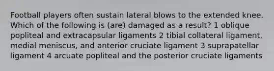 Football players often sustain lateral blows to the extended knee. Which of the following is (are) damaged as a result? 1 oblique popliteal and extracapsular ligaments 2 tibial collateral ligament, medial meniscus, and anterior cruciate ligament 3 suprapatellar ligament 4 arcuate popliteal and the posterior cruciate ligaments