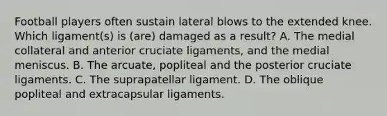 Football players often sustain lateral blows to the extended knee. Which ligament(s) is (are) damaged as a result? A. The medial collateral and anterior cruciate ligaments, and the medial meniscus. B. The arcuate, popliteal and the posterior cruciate ligaments. C. The suprapatellar ligament. D. The oblique popliteal and extracapsular ligaments.