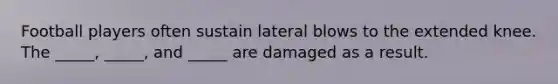 Football players often sustain lateral blows to the extended knee. The _____, _____, and _____ are damaged as a result.