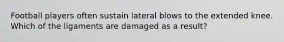 Football players often sustain lateral blows to the extended knee. Which of the ligaments are damaged as a result?