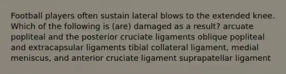 Football players often sustain lateral blows to the extended knee. Which of the following is (are) damaged as a result? arcuate popliteal and the posterior cruciate ligaments oblique popliteal and extracapsular ligaments tibial collateral ligament, medial meniscus, and anterior cruciate ligament suprapatellar ligament