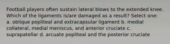 Football players often sustain lateral blows to the extended knee. Which of the ligaments is/are damaged as a result? Select one: a. oblique popliteal and extracapsular ligament b. medial collateral, medial meniscus, and anterior cruciate c. suprapatellar d. arcuate popliteal and the posterior cruciate