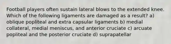 Football players often sustain lateral blows to the extended knee. Which of the following ligaments are damaged as a result? a) oblique popliteal and extra capsular ligaments b) medial collateral, medial meniscus, and anterior cruciate c) arcuate popliteal and the posterior cruciate d) suprapatellar