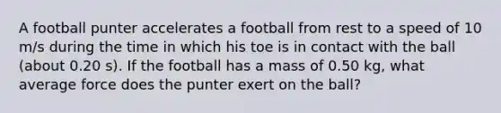 A football punter accelerates a football from rest to a speed of 10 m/s during the time in which his toe is in contact with the ball (about 0.20 s). If the football has a mass of 0.50 kg, what average force does the punter exert on the ball?