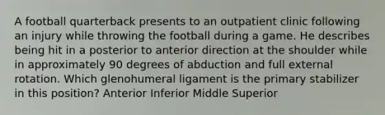 A football quarterback presents to an outpatient clinic following an injury while throwing the football during a game. He describes being hit in a posterior to anterior direction at the shoulder while in approximately 90 degrees of abduction and full external rotation. Which glenohumeral ligament is the primary stabilizer in this position? Anterior Inferior Middle Superior