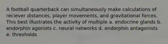 A football quarterback can simultaneously make calculations of reciever distances, player movements, and gravitational forces. This best illustrates the activity of multiple a. endocrine glands b. endorphin agonists c. neural networks d. endorphin antagonists e. thresholds