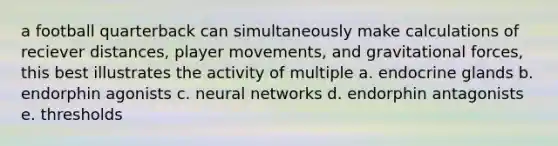 a football quarterback can simultaneously make calculations of reciever distances, player movements, and gravitational forces, this best illustrates the activity of multiple a. endocrine glands b. endorphin agonists c. neural networks d. endorphin antagonists e. thresholds