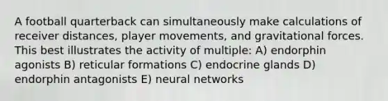 A football quarterback can simultaneously make calculations of receiver distances, player movements, and gravitational forces. This best illustrates the activity of multiple: A) endorphin agonists B) reticular formations C) endocrine glands D) endorphin antagonists E) neural networks