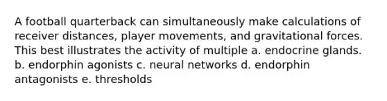 A football quarterback can simultaneously make calculations of receiver distances, player movements, and gravitational forces. This best illustrates the activity of multiple a. endocrine glands. b. endorphin agonists c. neural networks d. endorphin antagonists e. thresholds